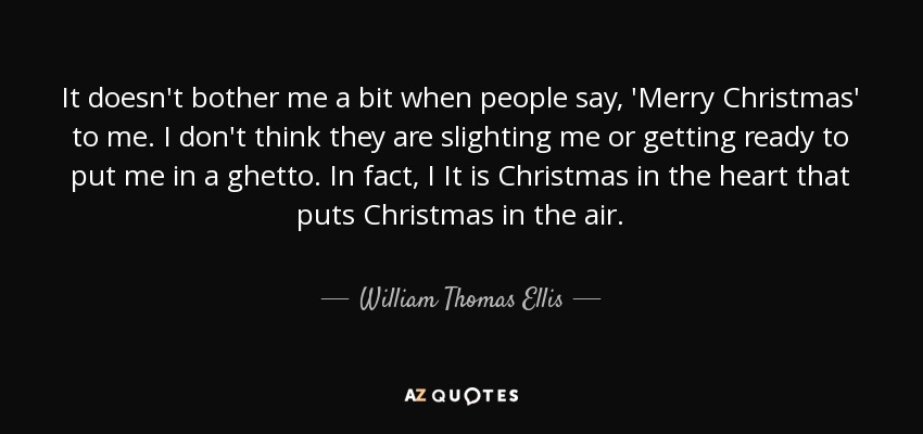 It doesn't bother me a bit when people say, 'Merry Christmas' to me. I don't think they are slighting me or getting ready to put me in a ghetto. In fact, I It is Christmas in the heart that puts Christmas in the air. - William Thomas Ellis