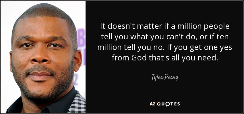 It doesn't matter if a million people tell you what you can't do, or if ten million tell you no. If you get one yes from God that's all you need. - Tyler Perry