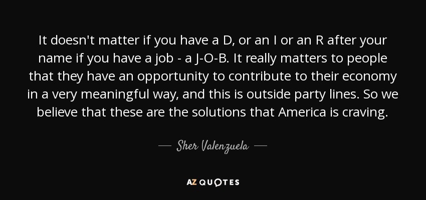 It doesn't matter if you have a D, or an I or an R after your name if you have a job - a J-O-B. It really matters to people that they have an opportunity to contribute to their economy in a very meaningful way, and this is outside party lines. So we believe that these are the solutions that America is craving. - Sher Valenzuela
