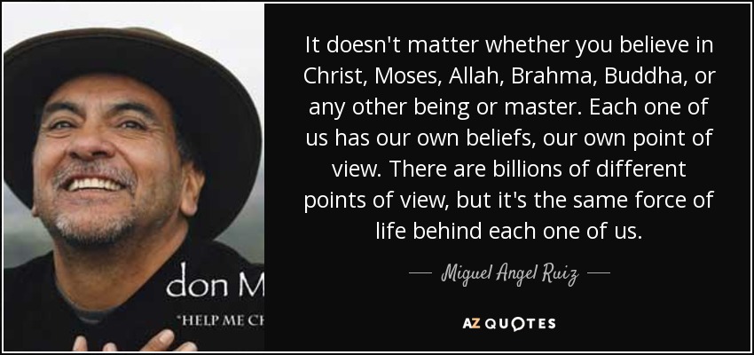 It doesn't matter whether you believe in Christ, Moses, Allah, Brahma, Buddha, or any other being or master. Each one of us has our own beliefs, our own point of view. There are billions of different points of view, but it's the same force of life behind each one of us. - Miguel Angel Ruiz