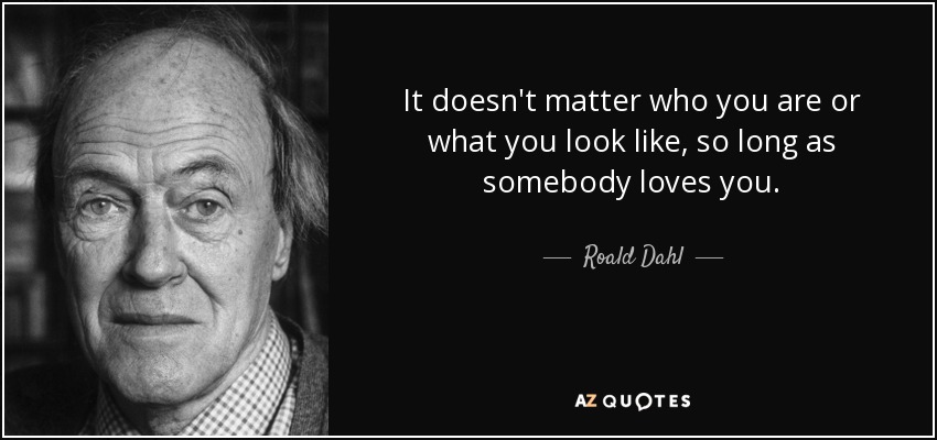 It doesn't matter who you are or what you look like, so long as somebody loves you. - Roald Dahl