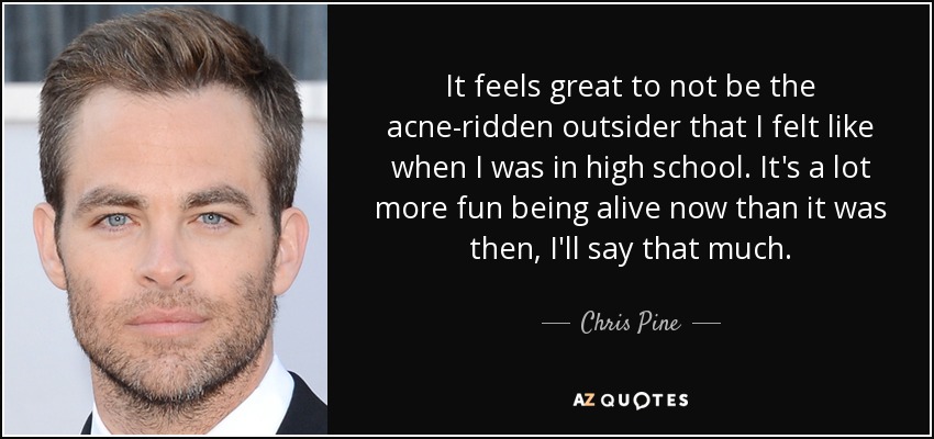 It feels great to not be the acne-ridden outsider that I felt like when I was in high school. It's a lot more fun being alive now than it was then, I'll say that much. - Chris Pine