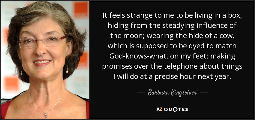 It feels strange to me to be living in a box, hiding from the steadying influence of the moon; wearing the hide of a cow, which is supposed to be dyed to match God-knows-what, on my feet; making promises over the telephone about things I will do at a precise hour next year. - Barbara Kingsolver