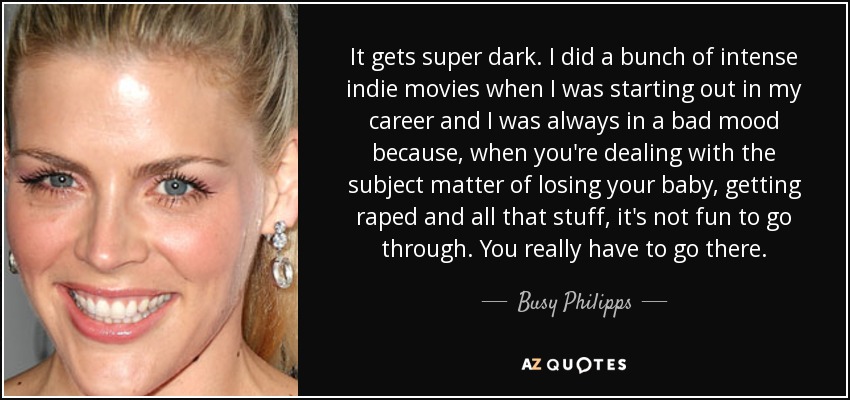 It gets super dark. I did a bunch of intense indie movies when I was starting out in my career and I was always in a bad mood because, when you're dealing with the subject matter of losing your baby, getting raped and all that stuff, it's not fun to go through. You really have to go there. - Busy Philipps