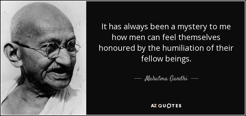 It has always been a mystery to me how men can feel themselves honoured by the humiliation of their fellow beings. - Mahatma Gandhi