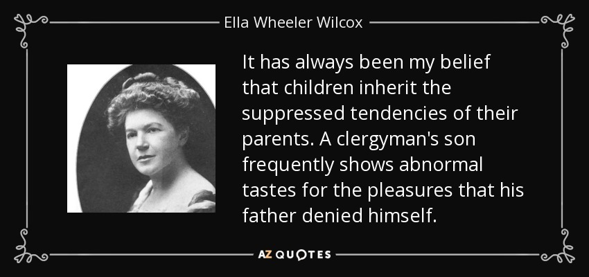 It has always been my belief that children inherit the suppressed tendencies of their parents. A clergyman's son frequently shows abnormal tastes for the pleasures that his father denied himself. - Ella Wheeler Wilcox