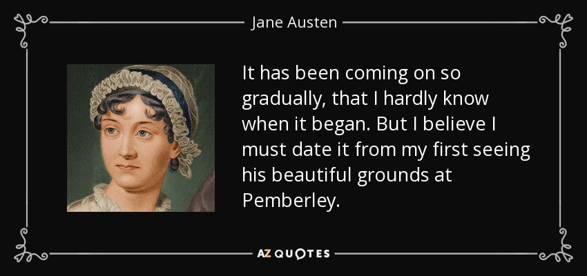 It has been coming on so gradually, that I hardly know when it began. But I believe I must date it from my first seeing his beautiful grounds at Pemberley. - Jane Austen