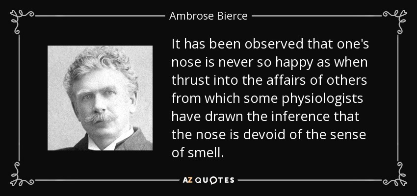 It has been observed that one's nose is never so happy as when thrust into the affairs of others from which some physiologists have drawn the inference that the nose is devoid of the sense of smell. - Ambrose Bierce
