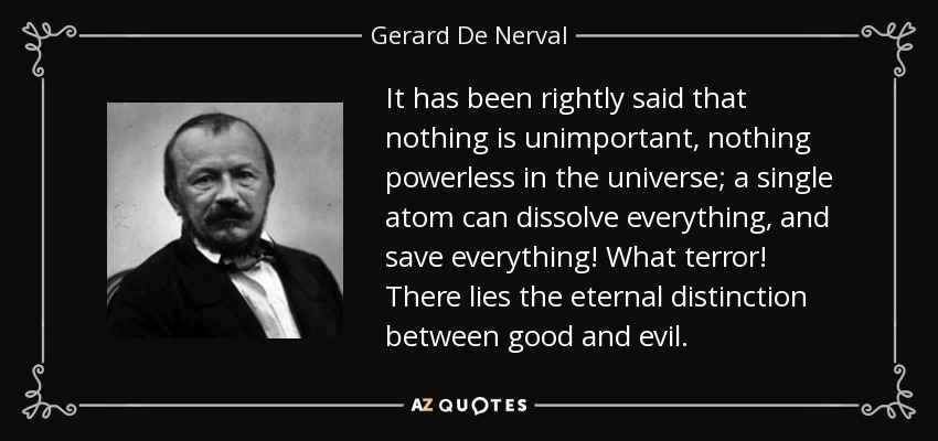 It has been rightly said that nothing is unimportant, nothing powerless in the universe; a single atom can dissolve everything, and save everything! What terror! There lies the eternal distinction between good and evil. - Gerard De Nerval