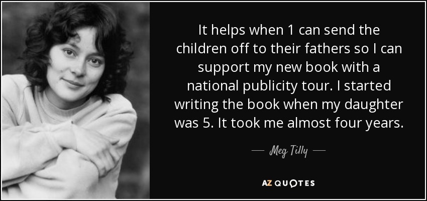 It helps when 1 can send the children off to their fathers so I can support my new book with a national publicity tour. I started writing the book when my daughter was 5. It took me almost four years. - Meg Tilly
