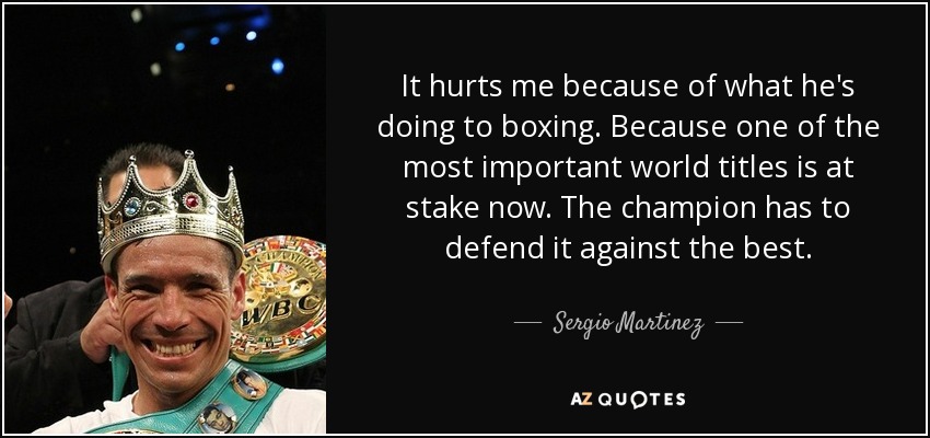 It hurts me because of what he's doing to boxing. Because one of the most important world titles is at stake now. The champion has to defend it against the best. - Sergio Martinez