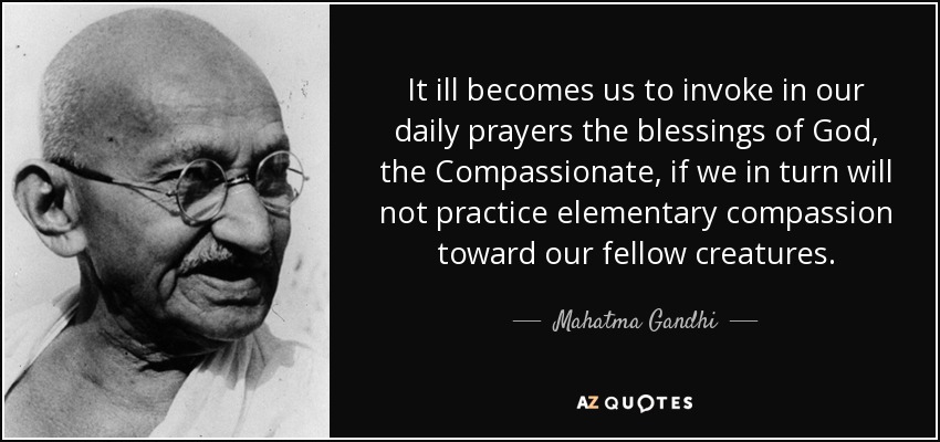 It ill becomes us to invoke in our daily prayers the blessings of God, the Compassionate, if we in turn will not practice elementary compassion toward our fellow creatures. - Mahatma Gandhi
