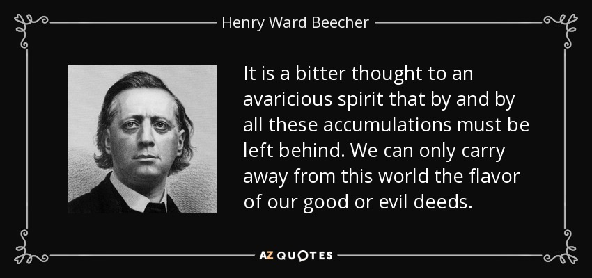 It is a bitter thought to an avaricious spirit that by and by all these accumulations must be left behind. We can only carry away from this world the flavor of our good or evil deeds. - Henry Ward Beecher