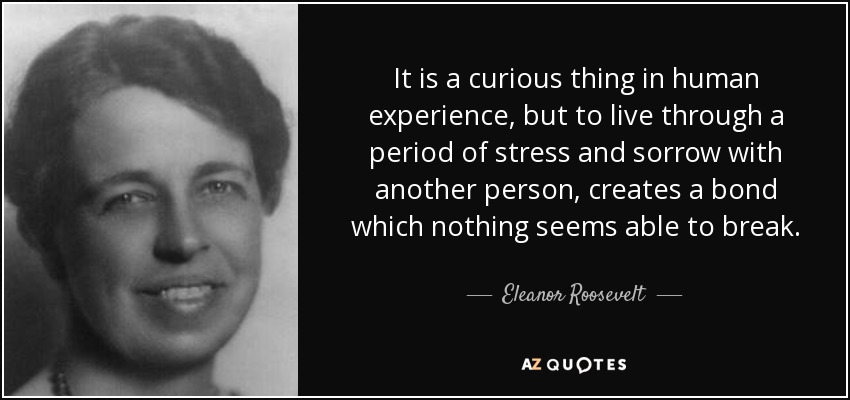 It is a curious thing in human experience, but to live through a period of stress and sorrow with another person, creates a bond which nothing seems able to break. - Eleanor Roosevelt