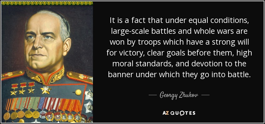 It is a fact that under equal conditions, large-scale battles and whole wars are won by troops which have a strong will for victory, clear goals before them, high moral standards, and devotion to the banner under which they go into battle. - Georgy Zhukov