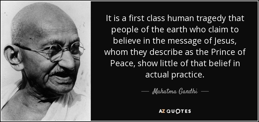 It is a first class human tragedy that people of the earth who claim to believe in the message of Jesus, whom they describe as the Prince of Peace, show little of that belief in actual practice. - Mahatma Gandhi