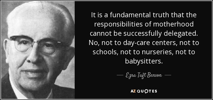 It is a fundamental truth that the responsibilities of motherhood cannot be successfully delegated. No, not to day-care centers, not to schools, not to nurseries, not to babysitters. - Ezra Taft Benson