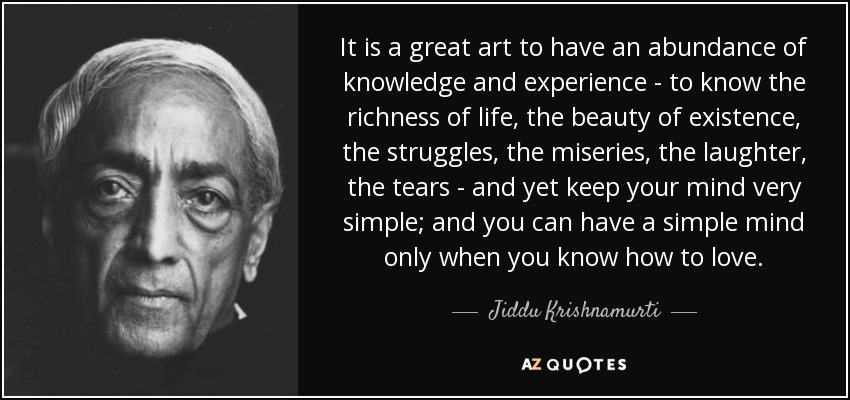 It is a great art to have an abundance of knowledge and experience - to know the richness of life, the beauty of existence, the struggles, the miseries, the laughter, the tears - and yet keep your mind very simple; and you can have a simple mind only when you know how to love. - Jiddu Krishnamurti