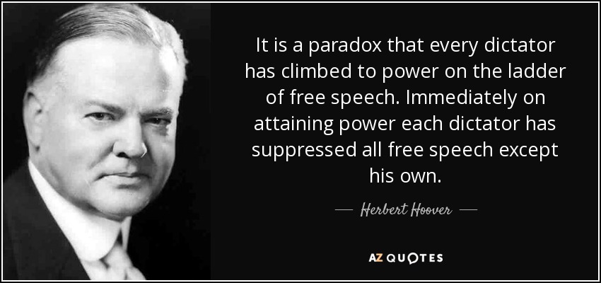 It is a paradox that every dictator has climbed to power on the ladder of free speech. Immediately on attaining power each dictator has suppressed all free speech except his own. - Herbert Hoover