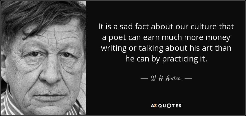 It is a sad fact about our culture that a poet can earn much more money writing or talking about his art than he can by practicing it. - W. H. Auden