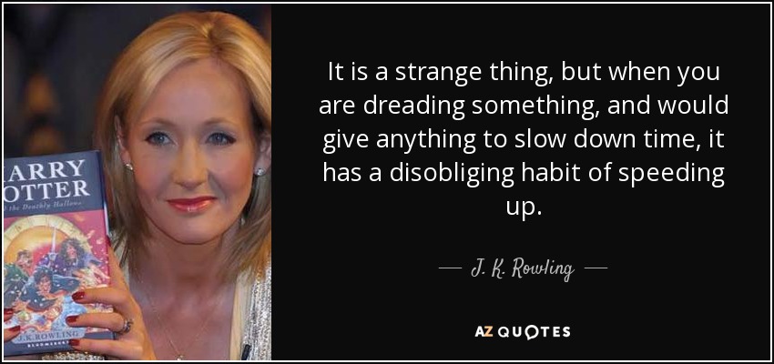 It is a strange thing, but when you are dreading something, and would give anything to slow down time, it has a disobliging habit of speeding up. - J. K. Rowling