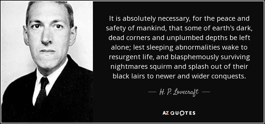 It is absolutely necessary, for the peace and safety of mankind, that some of earth's dark, dead corners and unplumbed depths be left alone; lest sleeping abnormalities wake to resurgent life, and blasphemously surviving nightmares squirm and splash out of their black lairs to newer and wider conquests. - H. P. Lovecraft