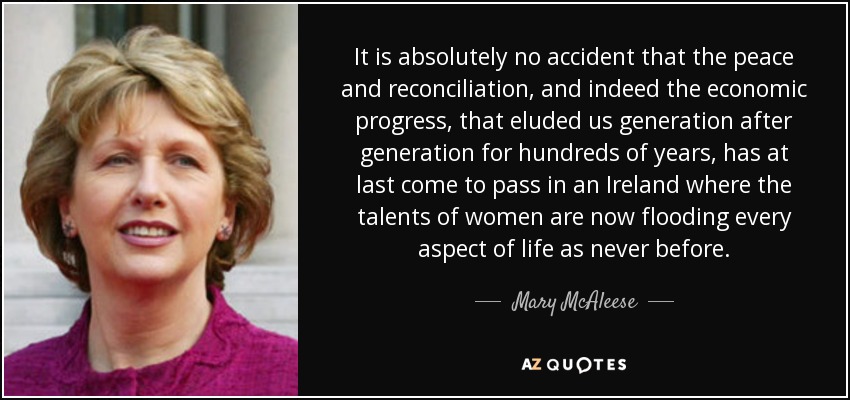 It is absolutely no accident that the peace and reconciliation, and indeed the economic progress, that eluded us generation after generation for hundreds of years, has at last come to pass in an Ireland where the talents of women are now flooding every aspect of life as never before. - Mary McAleese