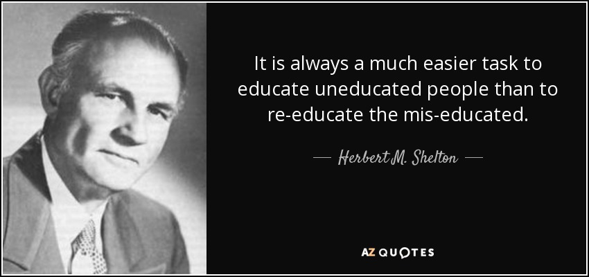 It is always a much easier task to educate uneducated people than to re-educate the mis-educated. - Herbert M. Shelton