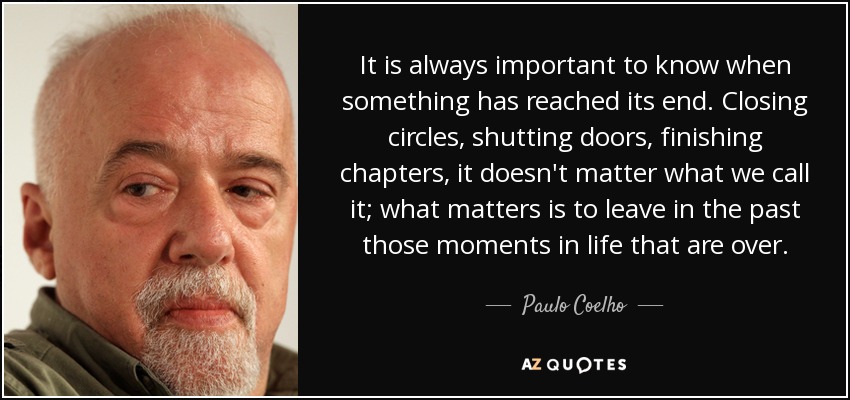 It is always important to know when something has reached its end. Closing circles, shutting doors, finishing chapters, it doesn't matter what we call it; what matters is to leave in the past those moments in life that are over. - Paulo Coelho