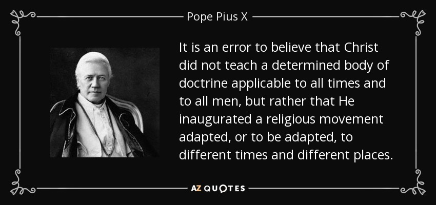 It is an error to believe that Christ did not teach a determined body of doctrine applicable to all times and to all men, but rather that He inaugurated a religious movement adapted, or to be adapted, to different times and different places. - Pope Pius X