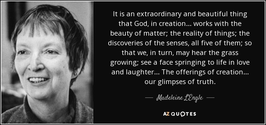 It is an extraordinary and beautiful thing that God, in creation. . . works with the beauty of matter; the reality of things; the discoveries of the senses, all five of them; so that we, in turn, may hear the grass growing; see a face springing to life in love and laughter. . . The offerings of creation. . . our glimpses of truth. - Madeleine L'Engle