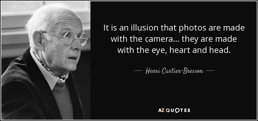 It is an illusion that photos are made with the camera... they are made with the eye, heart and head. - Henri Cartier-Bresson