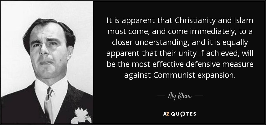 It is apparent that Christianity and Islam must come, and come immediately, to a closer understanding, and it is equally apparent that their unity if achieved, will be the most effective defensive measure against Communist expansion. - Aly Khan