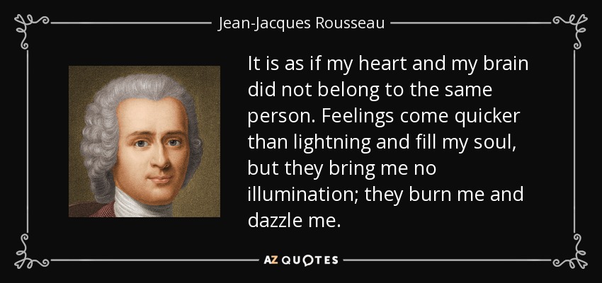 It is as if my heart and my brain did not belong to the same person. Feelings come quicker than lightning and fill my soul, but they bring me no illumination; they burn me and dazzle me. - Jean-Jacques Rousseau