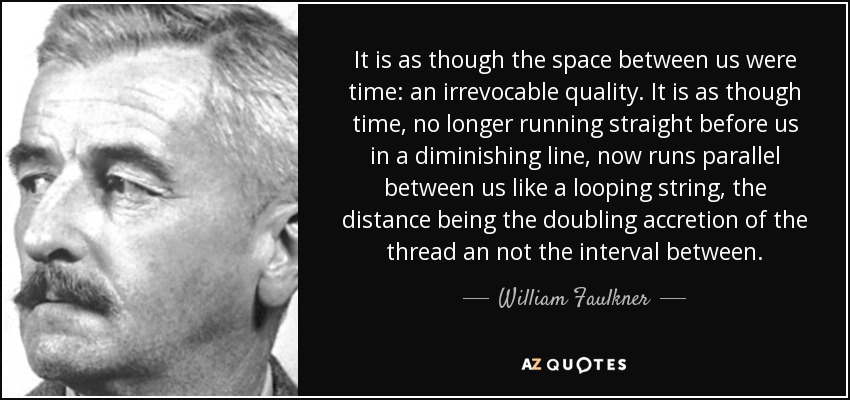 It is as though the space between us were time: an irrevocable quality. It is as though time, no longer running straight before us in a diminishing line, now runs parallel between us like a looping string, the distance being the doubling accretion of the thread an not the interval between. - William Faulkner