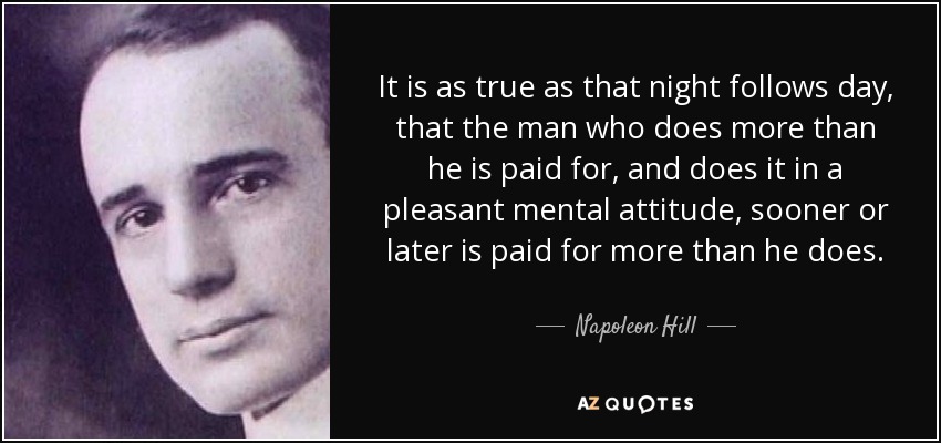 It is as true as that night follows day, that the man who does more than he is paid for, and does it in a pleasant mental attitude, sooner or later is paid for more than he does. - Napoleon Hill