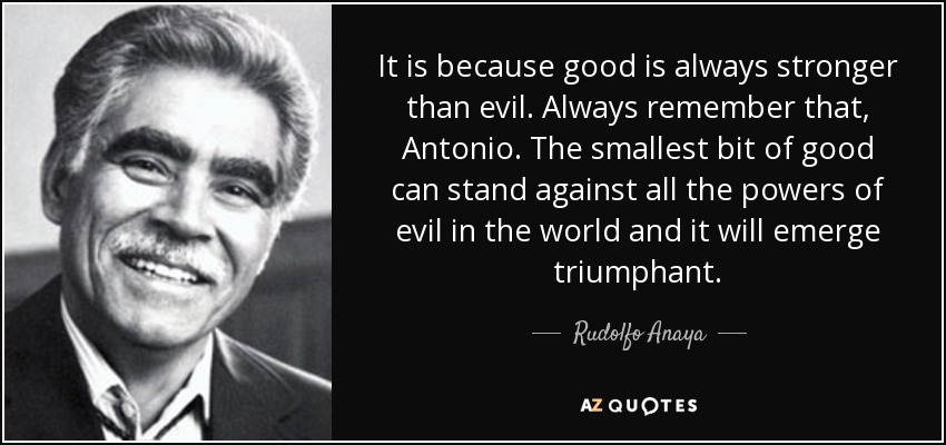 It is because good is always stronger than evil. Always remember that, Antonio. The smallest bit of good can stand against all the powers of evil in the world and it will emerge triumphant. - Rudolfo Anaya
