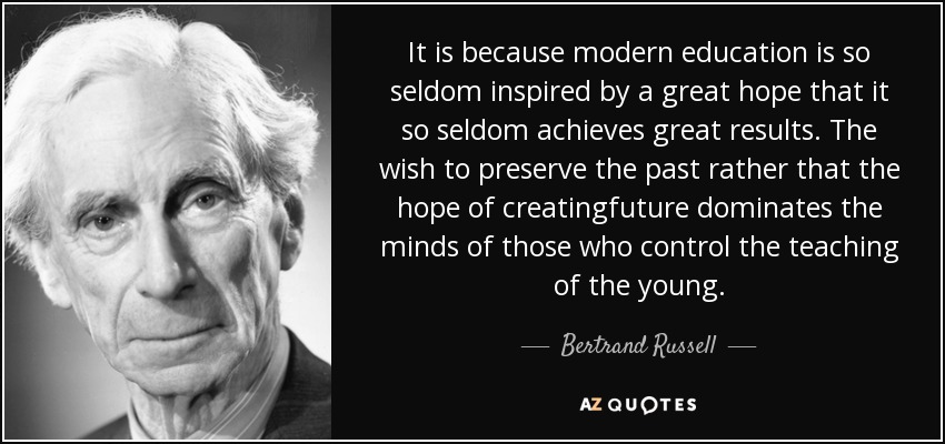 It is because modern education is so seldom inspired by a great hope that it so seldom achieves great results. The wish to preserve the past rather that the hope of creatingfuture dominates the minds of those who control the teaching of the young. - Bertrand Russell