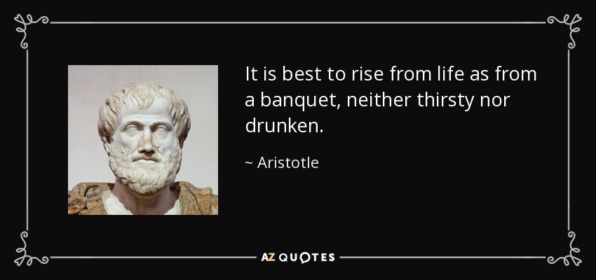 It is best to rise from life as from a banquet, neither thirsty nor drunken. - Aristotle