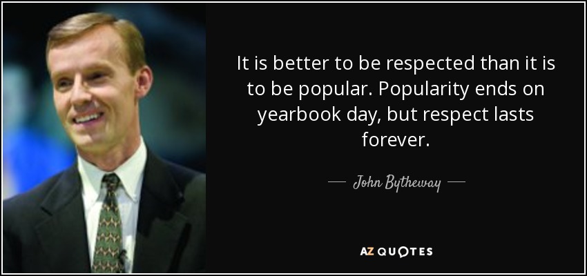 It is better to be respected than it is to be popular. Popularity ends on yearbook day, but respect lasts forever. - John Bytheway