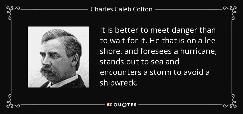 Es mejor afrontar el peligro que esperarlo. El que está a sotavento y prevé un huracán, se hace a la mar y se enfrenta a una tormenta para evitar un naufragio. - Charles Caleb Colton