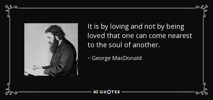 It is by loving and not by being loved that one can come nearest to the soul of another. - George MacDonald