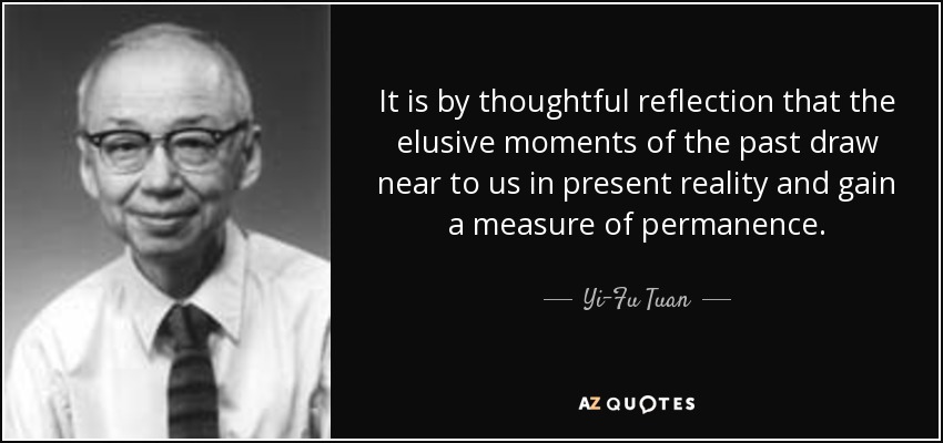 It is by thoughtful reflection that the elusive moments of the past draw near to us in present reality and gain a measure of permanence. - Yi-Fu Tuan