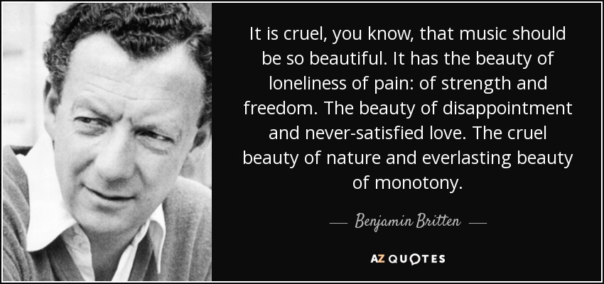 It is cruel, you know, that music should be so beautiful. It has the beauty of loneliness of pain: of strength and freedom. The beauty of disappointment and never-satisfied love. The cruel beauty of nature and everlasting beauty of monotony. - Benjamin Britten