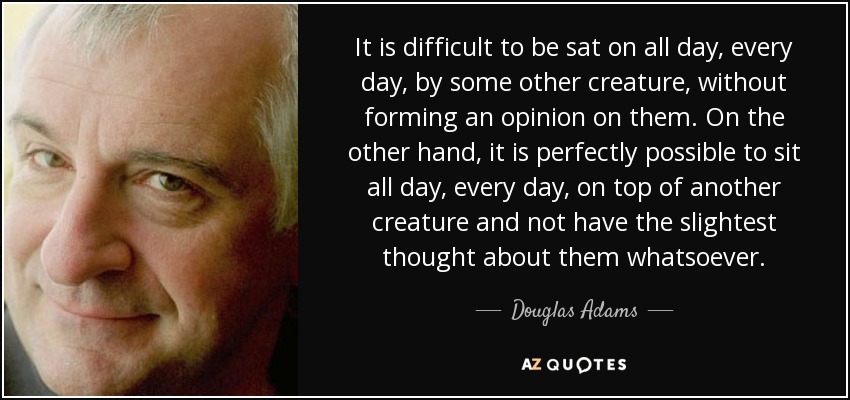 It is difficult to be sat on all day, every day, by some other creature, without forming an opinion on them. On the other hand, it is perfectly possible to sit all day, every day, on top of another creature and not have the slightest thought about them whatsoever. - Douglas Adams