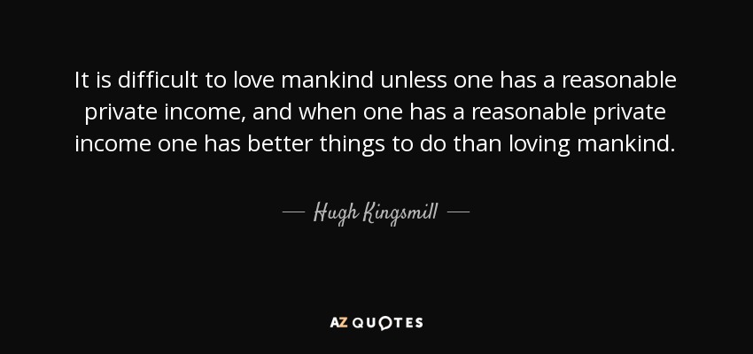 It is difficult to love mankind unless one has a reasonable private income, and when one has a reasonable private income one has better things to do than loving mankind. - Hugh Kingsmill