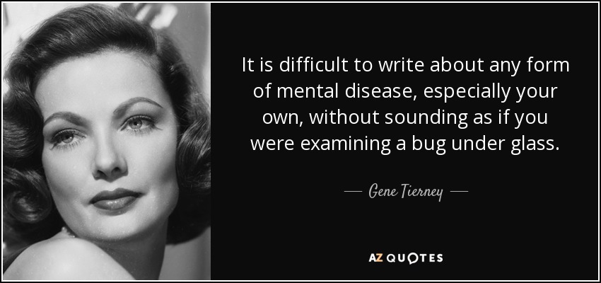 It is difficult to write about any form of mental disease, especially your own, without sounding as if you were examining a bug under glass. - Gene Tierney