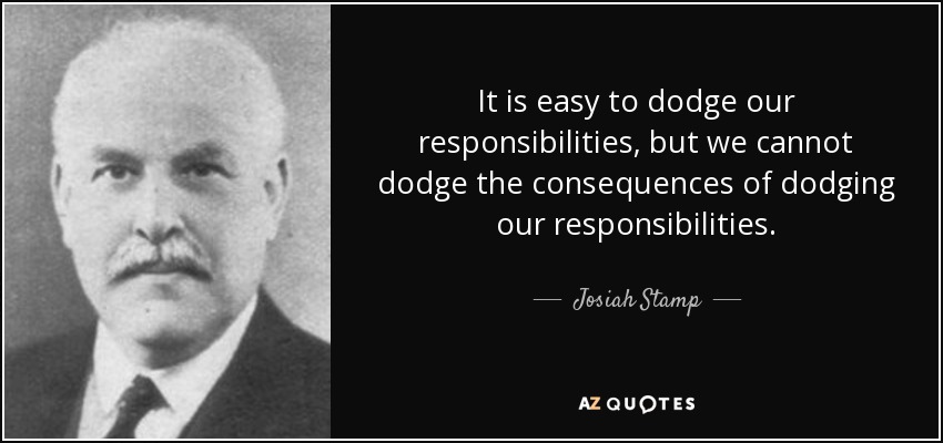 It is easy to dodge our responsibilities, but we cannot dodge the consequences of dodging our responsibilities. - Josiah Stamp