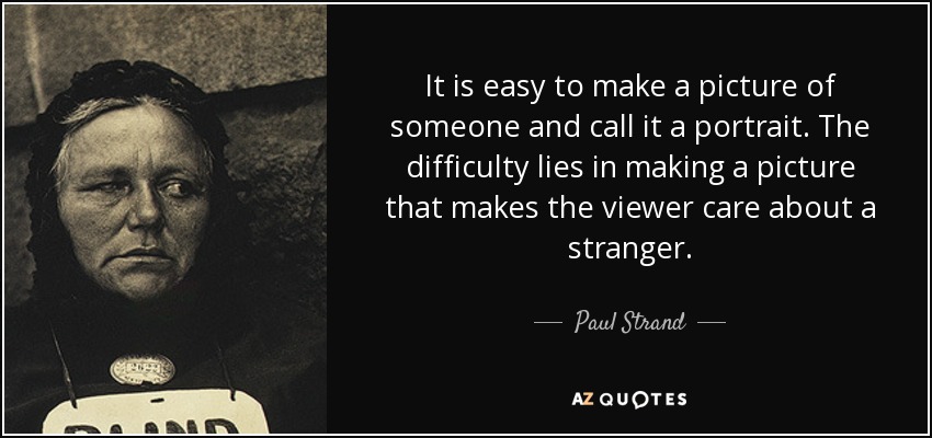 It is easy to make a picture of someone and call it a portrait. The difficulty lies in making a picture that makes the viewer care about a stranger. - Paul Strand