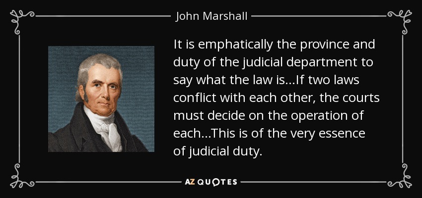 It is emphatically the province and duty of the judicial department to say what the law is...If two laws conflict with each other, the courts must decide on the operation of each...This is of the very essence of judicial duty. - John Marshall